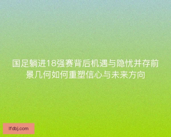 国足躺进18强赛背后机遇与隐忧并存前景几何如何重塑信心与未来方向