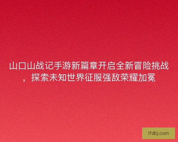 山口山战记手游新篇章开启全新冒险挑战，探索未知世界征服强敌荣耀加冕