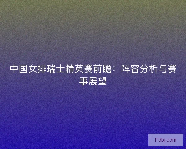 中国女排瑞士精英赛前瞻：阵容分析与赛事展望