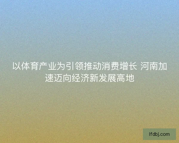 以体育产业为引领推动消费增长 河南加速迈向经济新发展高地