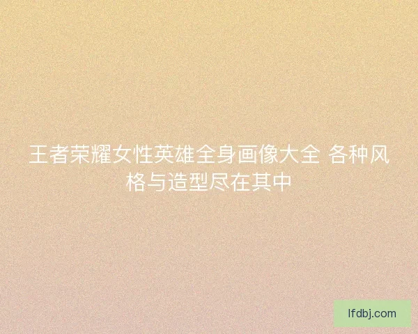 王者荣耀女性英雄全身画像大全 各种风格与造型尽在其中