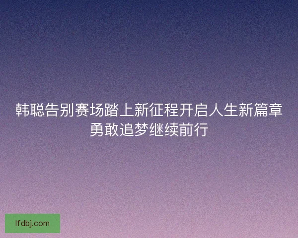 韩聪告别赛场踏上新征程开启人生新篇章勇敢追梦继续前行 韩聪告别赛场踏上新征程开启人生新篇章勇敢追梦继续前行