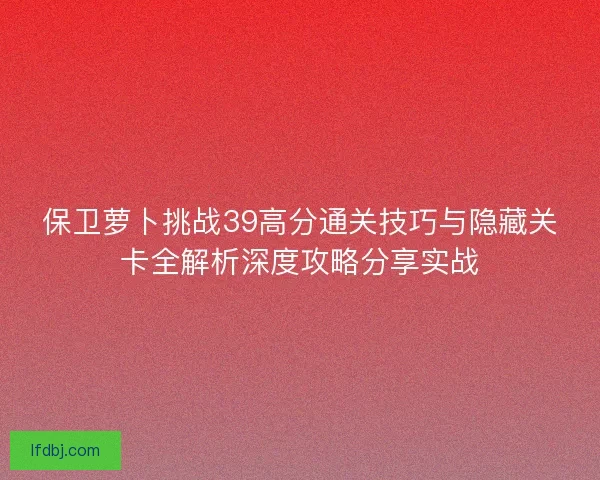 保卫萝卜挑战39高分通关技巧与隐藏关卡全解析深度攻略分享实战