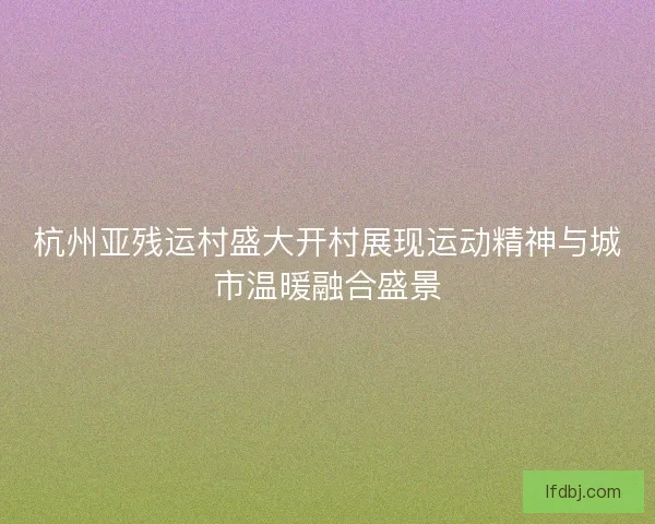 杭州亚残运村盛大开村展现运动精神与城市温暖融合盛景