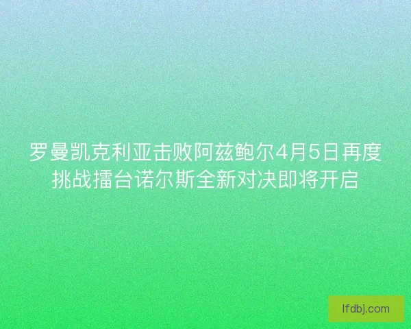 罗曼凯克利亚击败阿兹鲍尔4月5日再度挑战擂台诺尔斯全新对决即将开启