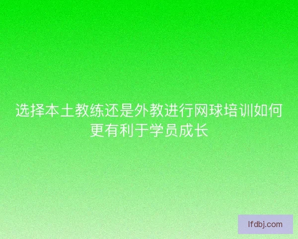 选择本土教练还是外教进行网球培训如何更有利于学员成长