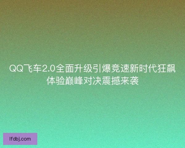 QQ飞车2.0全面升级引爆竞速新时代狂飙体验巅峰对决震撼来袭