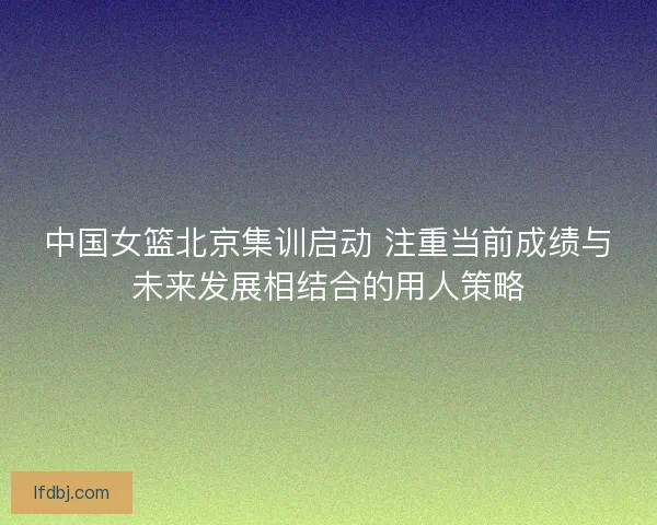 中国女篮北京集训启动 注重当前成绩与未来发展相结合的用人策略