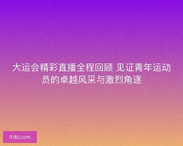 大运会精彩直播全程回顾 见证青年运动员的卓越风采与激烈角逐