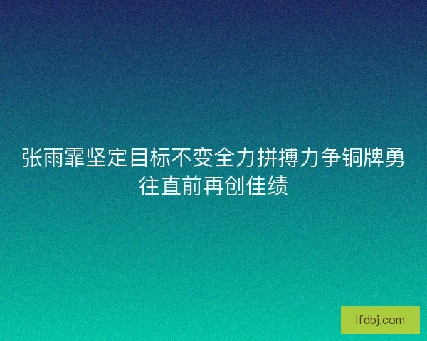 张雨霏坚定目标不变全力拼搏力争铜牌勇往直前再创佳绩