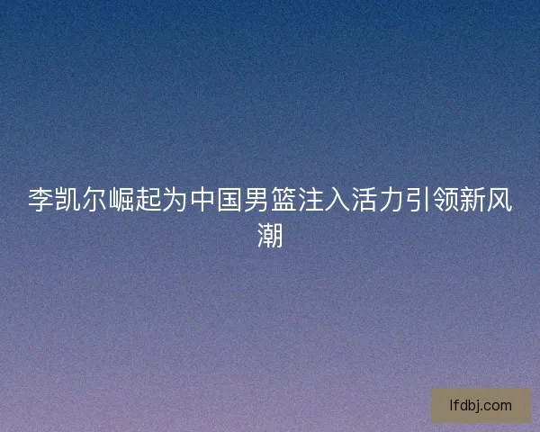 李凯尔崛起为中国男篮注入活力引领新风潮