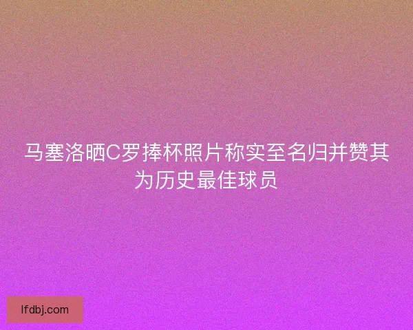 马塞洛晒C罗捧杯照片称实至名归并赞其为历史最佳球员 马塞洛晒C罗捧杯照片称实至名归并赞其为历史最佳球员