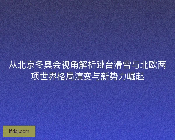 从北京冬奥会视角解析跳台滑雪与北欧两项世界格局演变与新势力崛起