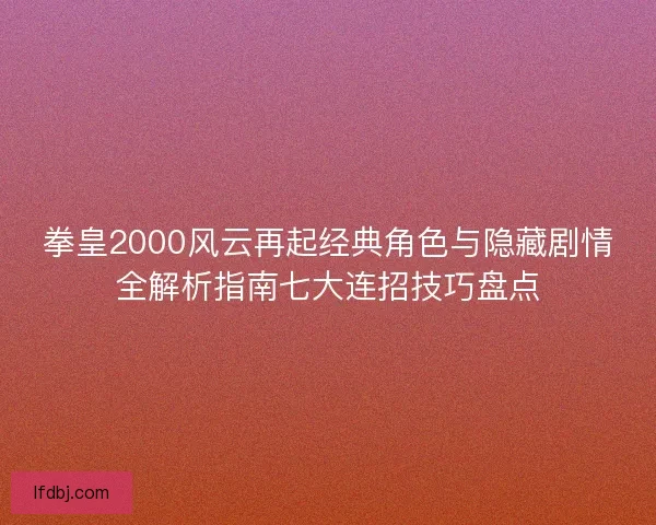 拳皇2000风云再起经典角色与隐藏剧情全解析指南七大连招技巧盘点