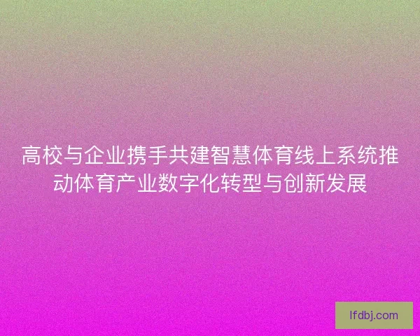 高校与企业携手共建智慧体育线上系统推动体育产业数字化转型与创新发展