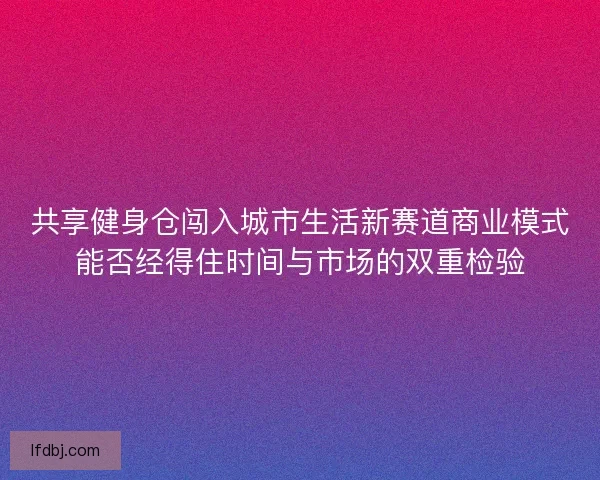 共享健身仓闯入城市生活新赛道商业模式能否经得住时间与市场的双重检验