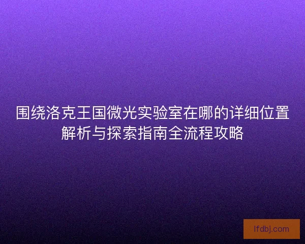围绕洛克王国微光实验室在哪的详细位置解析与探索指南全流程攻略