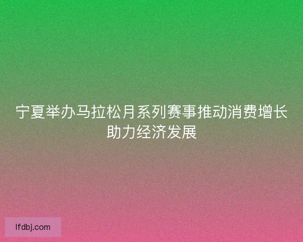 宁夏举办马拉松月系列赛事推动消费增长助力经济发展