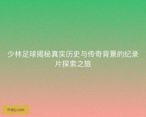 少林足球揭秘真实历史与传奇背景的纪录片探索之旅