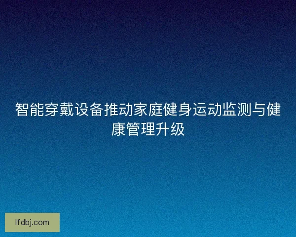 智能穿戴设备推动家庭健身运动监测与健康管理升级 智能穿戴设备推动家庭健身运动监测与健康管理升级