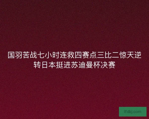 国羽苦战七小时连救四赛点三比二惊天逆转日本挺进苏迪曼杯决赛 国羽苦战七小时连救四赛点三比二惊天逆转日本挺进苏迪曼杯决赛