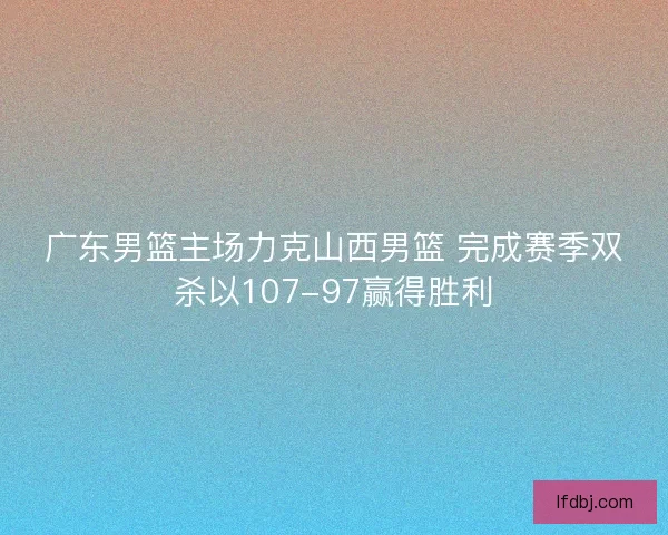 广东男篮主场力克山西男篮 完成赛季双杀以107-97赢得胜利 广东男篮主场力克山西男篮 完成赛季双杀以107-97赢得胜利