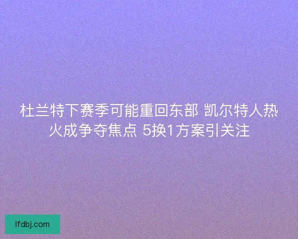 杜兰特下赛季可能重回东部 凯尔特人热火成争夺焦点 5换1方案引关注