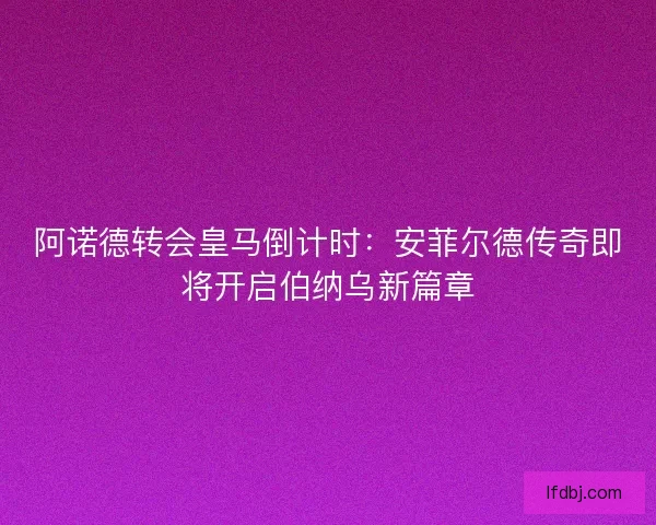 阿诺德转会皇马倒计时：安菲尔德传奇即将开启伯纳乌新篇章