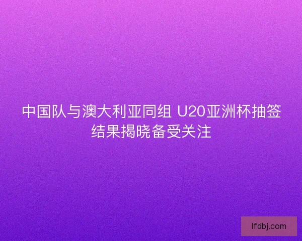 中国队与澳大利亚同组 U20亚洲杯抽签结果揭晓备受关注