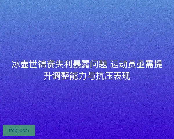冰壶世锦赛失利暴露问题 运动员亟需提升调整能力与抗压表现