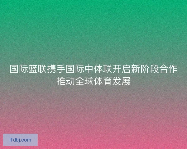 国际篮联携手国际中体联开启新阶段合作推动全球体育发展 国际篮联携手国际中体联开启新阶段合作推动全球体育发展