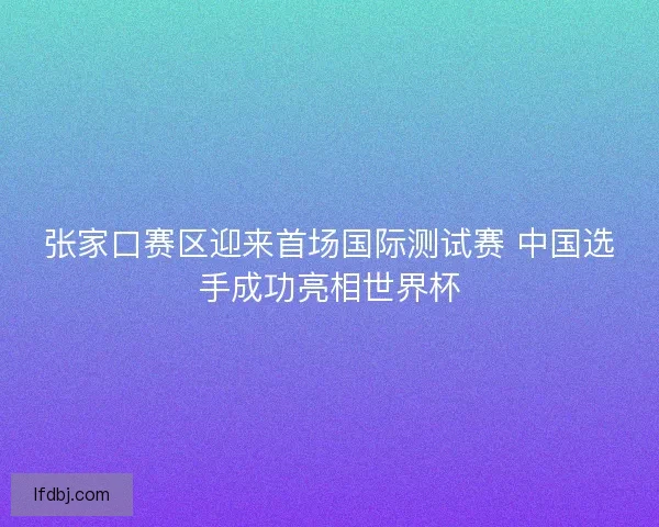 张家口赛区迎来首场国际测试赛 中国选手成功亮相世界杯