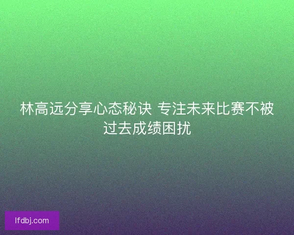 林高远分享心态秘诀 专注未来比赛不被过去成绩困扰