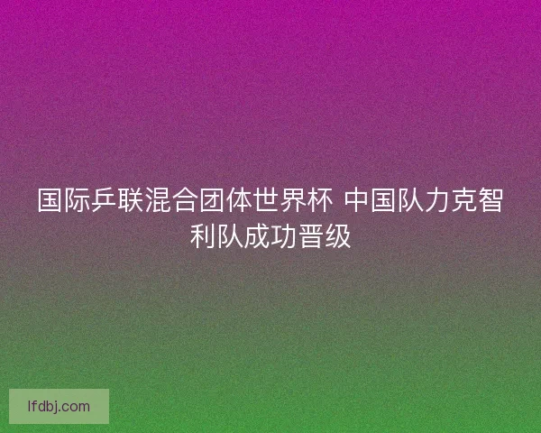 国际乒联混合团体世界杯 中国队力克智利队成功晋级