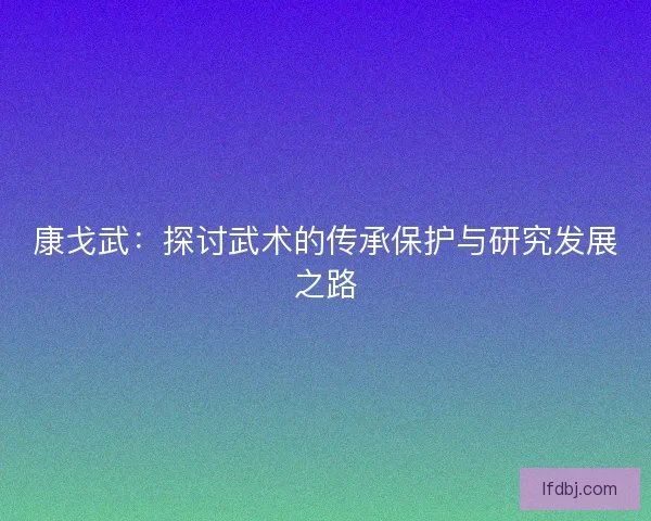 康戈武：探讨武术的传承保护与研究发展之路