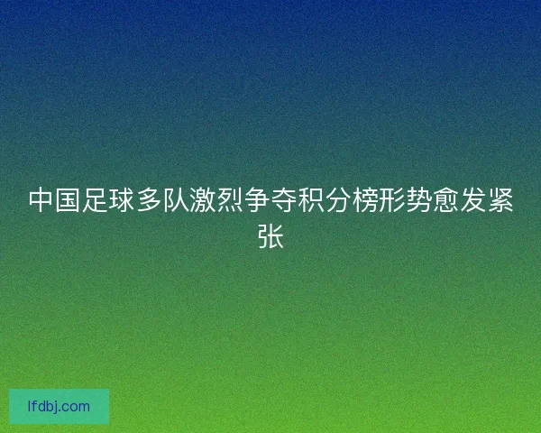 中国足球多队激烈争夺积分榜形势愈发紧张