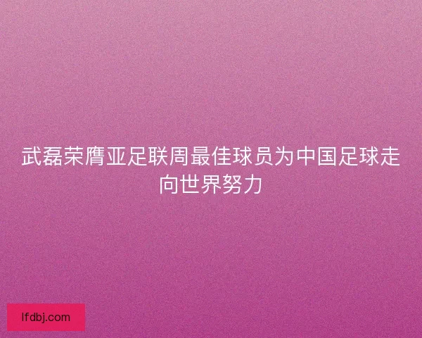 武磊荣膺亚足联周最佳球员为中国足球走向世界努力 武磊荣膺亚足联周最佳球员为中国足球走向世界努力